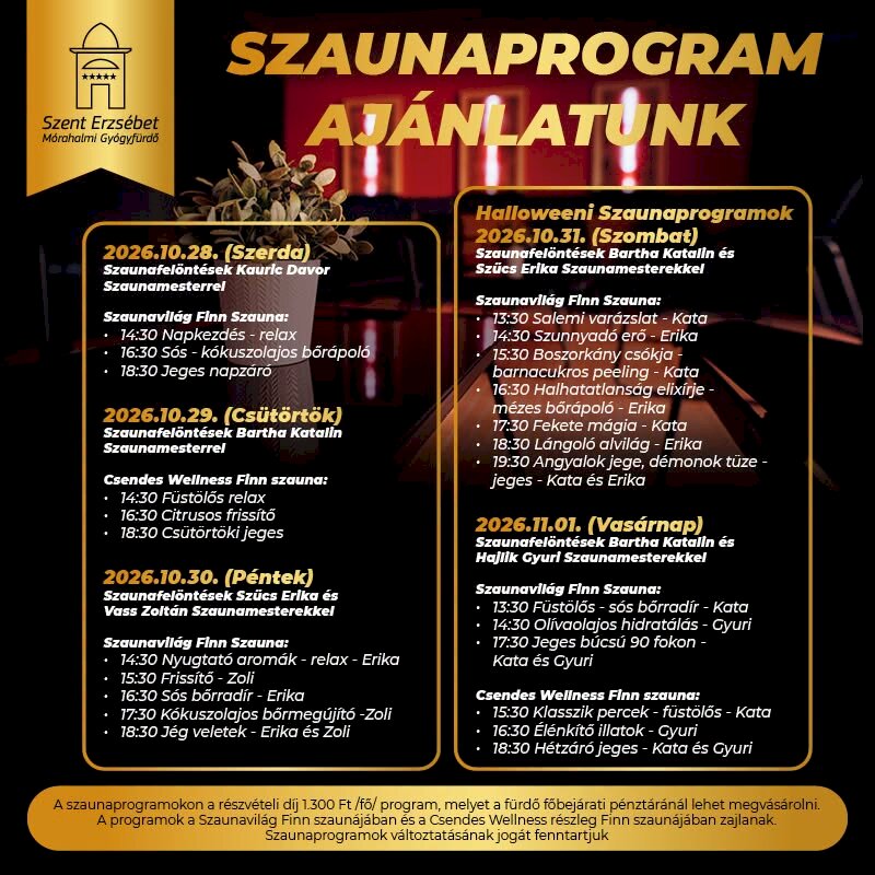 Szaunaprogramok összesítője a Szent Erzsébet Mórahalmi Gyógyfürdőben: 2026.10.28. – 2026.11.01. 2026.10.28. Szerda: 14:30-tól 18:30-ig 3 különböző program lesz. 2026.10.29. Csütörtök: 14:30-tól 18:30-ig 3 különböző program lesz. 2026.10.30. Péntek: 14:30-tól 18:30-ig 5 különböző program lesz. 2026.10.31. Szombat – Halloweeni programok): 13:30-tól 19:30-ig 7 különböző program lesz. 2026.11.01. Vasárnap: 13:30-tól 18:30-ig 6 különböző program lesz. Ár: 1300 Ft / fő / program jegyet a főbejárati pénztárban lehet vásárolni.