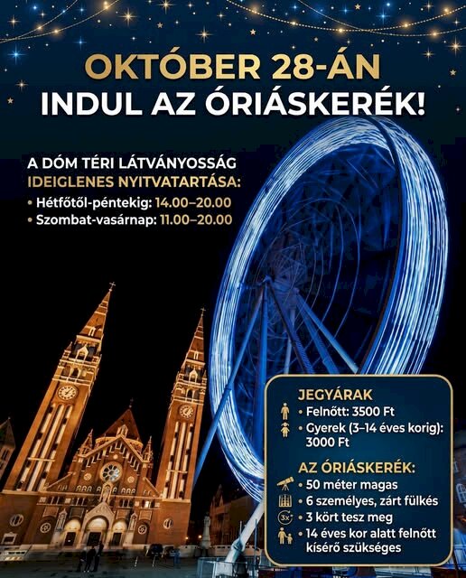 Óriáskerék – Szeged (Dóm tér) Ideiglenes nyitvatartás Hétfőtől péntekig: 14:00 – 20:00 Szombat és vasárnap: 11:00 – 20:00 Jegyárak Felnőtt: 3500 Ft Gyerek (3–14 éves korig): 3000 Ft Technikai adatok és tudnivalók Magasság: 50 méter Fülkék: 6 személyes, zárt fülkék Menetidő: 3 kört tesz meg Fontos szabály: 14 éves kor alatt felnőtt kísérő szükséges