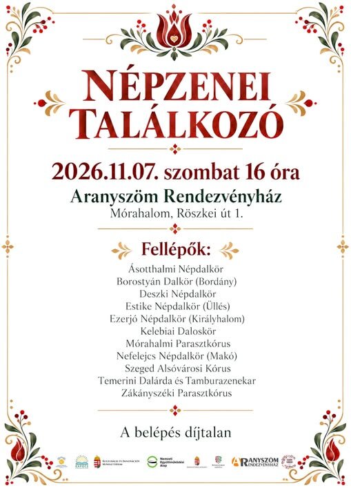 Népzenei Találkozó – Mórahalom Időpont: 2026. november 7. szombat, 16 óra. Helyszín: Aranyszöm Rendezvényház, Mórahalom, Röszkei út 1. Belépő: A belépés díjtalan. Fellépők Ásotthalmi Népdalkör Borostyán Dalkör (Bordány) Deszki Népdalkör Estike Népdalkör (Üllés) Ezerjó Népdalkör (Királyhalom) Kelebiai Daloskör Mórahalmi Parasztkórus Nefelejcs Népdalkör (Makó) Szeged Alsóvárosi Kórus Temerini Dalárda és Tamburazenekar Zákányszéki Parasztkórus